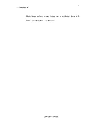 21 
EL NITRÓGENO 
El dióxido de nitrógeno es muy dañino, pues al ser inhalado forma ácido 
nítrico con la humedad de los bronquios. 
CONCLUSIONES 
 