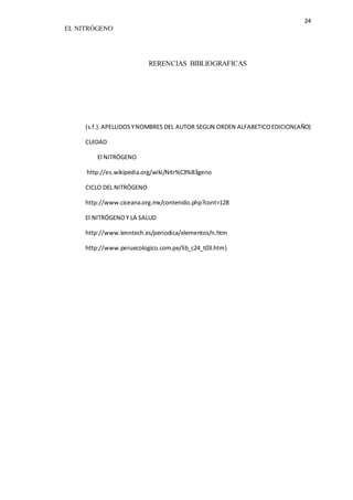24 
EL NITRÓGENO 
RERENCIAS BIBLIOGRAFICAS 
(s.f.). APELLIDOS Y NOMBRES DEL AUTOR SEGUN ORDEN ALFABETICO EDICION(AÑO) 
CUIDAD 
El NITRÓGENO 
http://es.wikipedia.org/wiki/Nitr%C3%B3geno 
CICLO DEL NITRÓGENO 
http://www.ciceana.org.mx/contenido.php?cont=128 
El NITRÓGENO Y LA SALUD 
http://www.lenntech.es/periodica/elementos/n.htm 
http://www.peruecologico.com.pe/lib_c24_t03.htm} 
