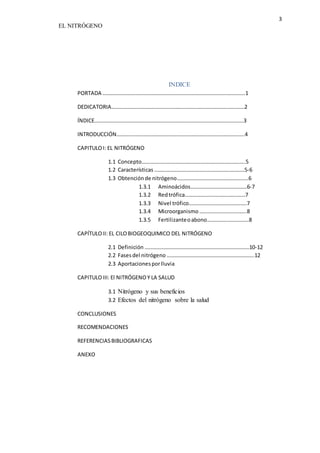 3 
EL NITRÓGENO 
INDICE 
PORTADA …………………………………………………………………………………………….1 
DEDICATORIA………………………………………………………………………………………2 
ÍNDICE…………………………………………………………………………………………………3 
INTRODUCCIÓN…………………………………………………………………………………..4 
CAPITULO I: EL NITRÓGENO 
1.1 Concepto…………………………………………………………………..5 
1.2 Características ………………………………………………………….5-6 
1.3 Obtención de nitrógeno……………………………………………..6 
1.3.1 Aminoácidos……………………………………6-7 
1.3.2 Red trófica………………………………………7 
1.3.3 Nivel trófico…………………………………….7 
1.3.4 Microorganismo ……………………………..8 
1.3.5 Fertilizante o abono………………………….8 
CAPÍTULO II: EL CILO BIOGEOQUIMICO DEL NITRÓGENO 
2.1 Definición ……………………………………………………………………10-12 
2.2 Fases del nitrógeno ………………………………………………………..12 
2.3 Aportaciones por lluvia 
CAPITULO III: El NITRÓGENO Y LA SALUD 
3.1 Nitrógeno y sus beneficios 
3.2 Efectos del nitrógeno sobre la salud 
CONCLUSIONES 
RECOMENDACIONES 
REFERENCIAS BIBLIOGRAFICAS 
ANEXO 
 