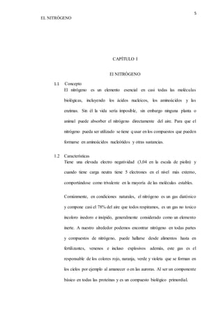 5 
EL NITRÓGENO 
CAPÍTULO I 
El NITRÓGENO 
1.1 Concepto 
El nitrógeno es un elemento esencial en casi todas las moléculas 
biológicas, incluyendo los ácidos nucleicos, los aminoácidos y las 
enzimas. Sin él la vida sería imposible, sin embargo ninguna planta o 
animal puede absorber el nitrógeno directamente del aire. Para que el 
nitrógeno pueda ser utilizado se tiene q usar en los compuestos que pueden 
formarse en aminoácidos nucleótidos y otras sustancias. 
1.2 Características 
Tiene una elevada electro negatividad (3,04 en la escala de piolín) y 
cuando tiene carga neutra tiene 5 electrones en el nivel más externo, 
comportándose como trivalente en la mayoría de las moléculas estables. 
Comúnmente, en condiciones naturales, el nitrógeno es un gas diatónico 
y compone casi el 78% del aire que todos respiramos, es un gas no toxico 
incoloro inodoro e insípido, generalmente considerado como un elemento 
inerte. A nuestro alrededor podemos encontrar nitrógeno en todas partes 
y compuestos de nitrógeno, puede hallarse desde alimentos hasta en 
fertilizantes, venenos e incluso explosivos además, este gas es el 
responsable de los colores rojo, naranja, verde y violeta que se forman en 
los cielos por ejemplo al amanecer o en las auroras. Al ser un componente 
básico en todas las proteínas y es un compuesto biológico primordial. 
 