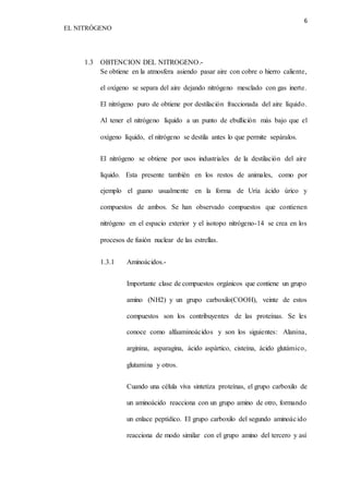 6 
EL NITRÓGENO 
1.3 OBTENCION DEL NITROGENO.- 
Se obtiene en la atmosfera asiendo pasar aire con cobre o hierro caliente, 
el oxígeno se separa del aire dejando nitrógeno mesclado con gas inerte. 
El nitrógeno puro de obtiene por destilación fraccionada del aire líquido. 
Al tener el nitrógeno líquido a un punto de ebullición más bajo que el 
oxígeno líquido, el nitrógeno se destila antes lo que permite sepáralos. 
El nitrógeno se obtiene por usos industriales de la destilación del aire 
líquido. Esta presente también en los restos de animales, como por 
ejemplo el guano usualmente en la forma de Uría ácido úrico y 
compuestos de ambos. Se han observado compuestos que contienen 
nitrógeno en el espacio exterior y el isotopo nitrógeno-14 se crea en los 
procesos de fusión nuclear de las estrellas. 
1.3.1 Aminoácidos.- 
Importante clase de compuestos orgánicos que contiene un grupo 
amino (NH2) y un grupo carboxilo(COOH), veinte de estos 
compuestos son los contribuyentes de las proteínas. Se les 
conoce como alfaaminoácidos y son los siguientes: Alanina, 
arginina, asparagina, ácido aspártico, cisteína, ácido glutámico, 
glutamina y otros. 
Cuando una célula viva sintetiza proteínas, el grupo carboxilo de 
un aminoácido reacciona con un grupo amino de otro, formando 
un enlace peptídico. El grupo carboxilo del segundo aminoác ido 
reacciona de modo similar con el grupo amino del tercero y así 
 