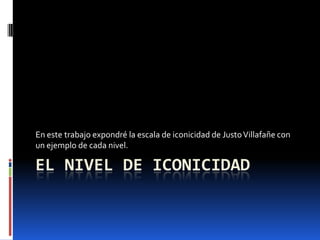 En este trabajo expondré la escala de iconicidad de Justo Villafañe con
un ejemplo de cada nivel.

EL NIVEL DE ICONICIDAD

 