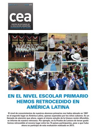 AÑO 4 - Nº 31 ENERO 2015 
cea CENTRO DE ESTUDIOS DE 
la EDUCACIÓN ARGENTINA 
UNIVERSIDAD DE BELGRANO 
En el nivel escolar primario 
hemos retrocedido en 
América Latina 
El nivel de conocimientos de nuestros alumnos primarios nos había ubicado en 1997 
en el segundo lugar en América Latina, apenas superados por los niños cubanos. Es un 
llamado de atención que ahora, según el mismo estudio de la Unesco recién difundido, 
se informe de nuestro retroceso. Por ejemplo, en la Prueba de Lectura de tercer grado 
hemos retrocedido al noveno lugar entre los 15 países participantes, pese a que Cuba 
ahora no participó de esta evaluación realizada en 2013. 
 