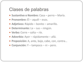 Clases de palabras
 Sustantivo o Nombre: Casa – perro – María.
 Pronombre: Él – aquél – esos.
 Adjetivos: Rápido – bonito – amarillo.
 Determinante: La – sus – ningún.
 Verbo: Corre – salta – ríe.
 Adverbio: Ayer – rápidamente – allá.
 Preposición: A, ante, bajo, cabe, con, contra…
 Conjunción: Y – tampoco – ni – pero.
 
