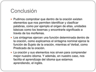 Conclusión
 Pudimos comprobar que dentro de la oración existen
  elementos que nos permiten identificar y clasificar
  palabras, como por ejemplo el origen de ellas, unidades
  básicas como los lexemas y encontrarle significado a
  través de los morfemas.
 Los sintagmas ejercen una función determinada dentro de
  la oración, como explicamos el sintagma nominal ejerce la
  función de Sujeto de la oración, mientras el Verbal, como
  Predicado de la oración.
 La oración y sus elementos nos sirven para comprender
  mejor nuestro idioma. Y además, en nuestro caso, nos
  facilita el aprendizaje del idioma que estamos
  aprendiendo, el inglés.
 