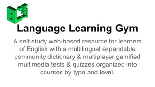 Language Learning Gym 
A self-study web-based resource for learners 
of English with a multilingual expandable 
community dictionary & multiplayer gamified 
multimedia tests & quizzes organized into 
courses by type and level. 
 