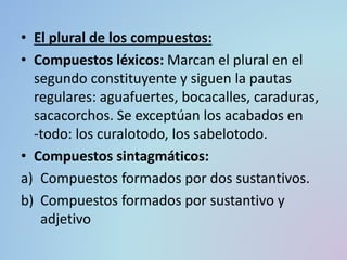 • El plural de los compuestos:
• Compuestos léxicos: Marcan el plural en el
segundo constituyente y siguen la pautas
regulares: aguafuertes, bocacalles, caraduras,
sacacorchos. Se exceptúan los acabados en
-todo: los curalotodo, los sabelotodo.
• Compuestos sintagmáticos:
a) Compuestos formados por dos sustantivos.
b) Compuestos formados por sustantivo y
adjetivo
 