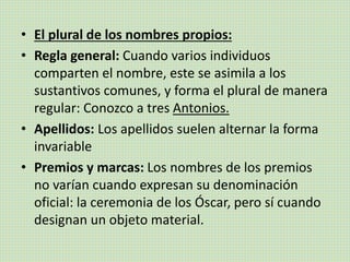 • El plural de los nombres propios:
• Regla general: Cuando varios individuos
comparten el nombre, este se asimila a los
sustantivos comunes, y forma el plural de manera
regular: Conozco a tres Antonios.
• Apellidos: Los apellidos suelen alternar la forma
invariable
• Premios y marcas: Los nombres de los premios
no varían cuando expresan su denominación
oficial: la ceremonia de los Óscar, pero sí cuando
designan un objeto material.
 