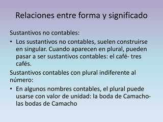 Relaciones entre forma y significado
Sustantivos no contables:
• Los sustantivos no contables, suelen construirse
en singular. Cuando aparecen en plural, pueden
pasar a ser sustantivos contables: el café- tres
cafés.
Sustantivos contables con plural indiferente al
número:
• En algunos nombres contables, el plural puede
usarse con valor de unidad: la boda de Camacho-
las bodas de Camacho
 
