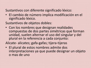 Sustantivos con diferente significado léxico:
• El cambio de número implica modificación en el
significado léxico.
Sustantivos de objetos dobles:
• Con los nombres que designan realidades
compuestas de dos partes simétricas que forman
unidad, suelen alternar el uso del singular y del
plural en la referencia a cada conjunto:
Alicate- alicates; gafa-gafas; tijera-tijeras
• El plural de estos nombres admite dos
interpretaciones ya que puede designar un objeto
o mas de uno
 