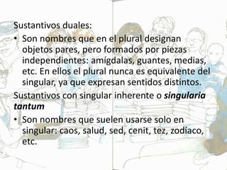 Sustantivos duales:
• Son nombres que en el plural designan
objetos pares, pero formados por piezas
independientes: amígdalas, guantes, medias,
etc. En ellos el plural nunca es equivalente del
singular, ya que expresan sentidos distintos.
Sustantivos con singular inherente o singularia
tantum
• Son nombres que suelen usarse solo en
singular: caos, salud, sed, cenit, tez, zodíaco,
etc.
 