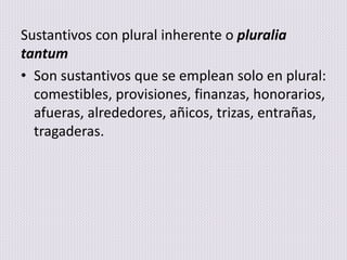 Sustantivos con plural inherente o pluralia
tantum
• Son sustantivos que se emplean solo en plural:
comestibles, provisiones, finanzas, honorarios,
afueras, alrededores, añicos, trizas, entrañas,
tragaderas.
 