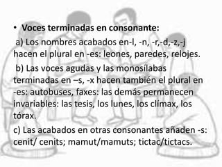 • Voces terminadas en consonante:
a) Los nombres acabados en-l, -n, -r,-d,-z,-j
hacen el plural en -es: leones, paredes, relojes.
b) Las voces agudas y las monosílabas
terminadas en –s, -x hacen también el plural en
-es: autobuses, faxes: las demás permanecen
invariables: las tesis, los lunes, los clímax, los
tórax.
c) Las acabados en otras consonantes añaden -s:
cenit/ cenits; mamut/mamuts; tictac/tictacs.
 