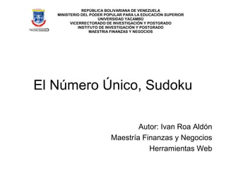 REPÚBLICA BOLIVARIANA DE VENEZUELA
   MINISTERIO DEL PODER POPULAR PARA LA EDUCACIÓN SUPERIOR
                      UNIVERSIDAD YACAMBÚ
         VICERRECTORADO DE INVESTIGACIÓN Y POSTGRADO
             INSTITUTO DE INVESTIGACIÓN Y POSTGRADO
                  MAESTRIA FINANZAS Y NEGOCIOS




El Número Único, Sudoku

                                  Autor: Ivan Roa Aldón
                          Maestría Finanzas y Negocios
                                     Herramientas Web
 