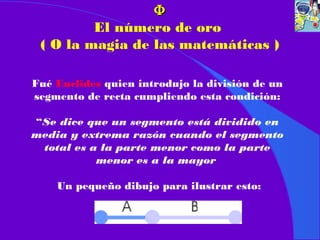 ΦΦ
El número de oro
( O la magia de las matemáticas )
Fué Euclides quien introdujo la división de un
segmento de recta cumpliendo esta condición:
“Se dice que un segmento está dividido en
media y extrema razón cuando el segmento
total es a la parte menor como la parte
menor es a la mayor
Un pequeño dibujo para ilustrar esto:
 