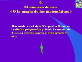 ΦΦ
El número de oro
( O la magia de las matemáticas )
Más tarde, en el siglo XV, pasó a llamarseMás tarde, en el siglo XV, pasó a llamarse
lala divina proporcióndivina proporción y desde Leonardo dey desde Leonardo de
Vinci, laVinci, la sección áurea ó proporción desección áurea ó proporción de
orooro..
 