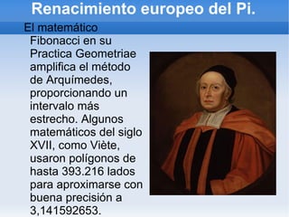 Renacimiento europeo del Pi.
El matemático
 Fibonacci en su
 Practica Geometriae
 amplifica el método
 de Arquímedes,
 proporcionando un
 intervalo más
 estrecho. Algunos
 matemáticos del siglo
 XVII, como Viète,
 usaron polígonos de
 hasta 393.216 lados
 para aproximarse con
 buena precisión a
 3,141592653.
 