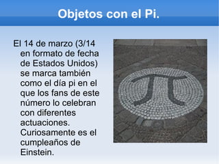 Objetos con el Pi.

El 14 de marzo (3/14
  en formato de fecha
  de Estados Unidos)
  se marca también
  como el día pi en el
  que los fans de este
  número lo celebran
  con diferentes
  actuaciones.
  Curiosamente es el
  cumpleaños de
  Einstein.
 