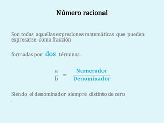 Número racional
Son todas aquellas expresiones matemáticas que pueden
expresarse como fracción
formadas por dos términos
𝐚
𝐛
=
𝐍𝐮𝐦𝐞𝐫𝐚𝐝𝐨𝐫
𝐃𝐞𝐧𝐨𝐦𝐢𝐧𝐚𝐝𝐨𝐫
Siendo el denominador siempre distinto de cero
.
 