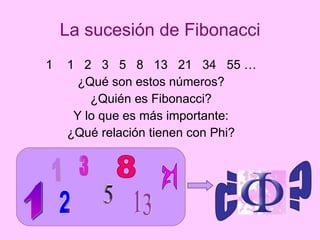 La sucesión de Fibonacci 1  2  3  5  8  13  21  34  55 … ¿Qué son estos números? ¿Quién es Fibonacci? Y lo que es más importante: ¿Qué relación tienen con Phi? 1 1 2 3 5 13 21 8 ¿  ? 