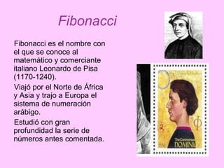 Fibonacci es el nombre con el que se conoce al matemático y comerciante italiano Leonardo de Pisa (1170-1240). Viajó por el Norte de África y Asia y trajo a Europa el sistema de numeración arábigo. Estudió con gran profundidad la serie de números antes comentada. Fibonacci 