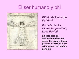 El ser humano y phi Dibujo de Leonardo Da Vinci Portada de “La Divina Proporción”, Luca Pacioli En este libro se describen cuáles han de ser las proporciones para las construcciones artísticas en un hombre perfecto. 
