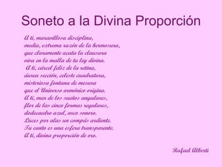 Soneto a la Divina Proporción A ti, maravillosa disciplina,   media, extrema razón de la hermosura,   que claramente acata la clausura   viva en la malla de tu ley divina. A ti, cárcel feliz de la retina,   áurea sección, celeste cuadratura,   misteriosa fontana de mesura   que el Universo armónico origina.   A ti, mar de los sueños angulares,   flor de las cinco formas regulares,   dodecaedro azul, arco sonoro.   Luces por alas un compás ardiente.   Tu canto es una esfera transparente.   A ti, divina proporción de oro.   Rafael Alberti 