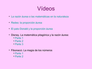 Vídeos La razón áurea o las matemáticas en la naturaleza Redes: la proporción áurea El pato Donald y la proporción áurea Disney. La matemática pitagórica y la razón áurea: Parte 1 Parte 2 Parte 3 Fibonacci. La magia de los números Parte 1 Parte 2 