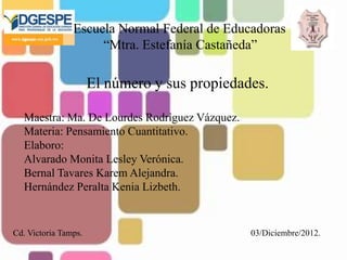 Escuela Normal Federal de Educadoras
                     “Mtra. Estefanía Castañeda”

                      El número y sus propiedades.

  Maestra: Ma. De Lourdes Rodríguez Vázquez.
  Materia: Pensamiento Cuantitativo.
  Elaboro:
  Alvarado Monita Lesley Verónica.
  Bernal Tavares Karem Alejandra.
  Hernández Peralta Kenia Lizbeth.


Cd. Victoria Tamps.                            03/Diciembre/2012.
 