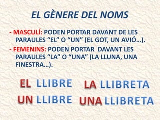EL GÈNERE DEL NOMS
- MASCULÍ: PODEN PORTAR DAVANT DE LES
PARAULES “EL” O “UN” (EL GOT, UN AVIÓ…).
- FEMENINS: PODEN PORTAR DAVANT LES
PARAULES “LA” O “UNA” (LA LLUNA, UNA
FINESTRA…).
 