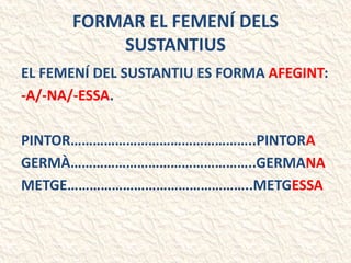 FORMAR EL FEMENÍ DELS
SUSTANTIUS
EL FEMENÍ DEL SUSTANTIU ES FORMA AFEGINT:
-A/-NA/-ESSA.
PINTOR…………………………………………..PINTORA
GERMÀ…………………………………………..GERMANA
METGE…………………………………………..METGESSA
 