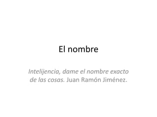 El nombre
Intelijencia, dame el nombre exacto
de las cosas. Juan Ramón Jiménez.
 