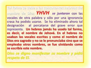 Tal forma se debe a las consonantes hebreas del
nombre de Dios YHVH se juntaron con las
vocales de otra palabra y sólo por una ignorancia
crasa ha podido usarse. Se ha eliminado ahora tal
designación al percatarse del grave error que
representa. Un hebreo jamás ha usado tal forma,
es decir, el nombre de Jehová. En el hebreo no
usaban las vocales escritas y como el nombre de
Dios era sagrado y no se le pronunciaba sino que se
empleaba otros nombres, se fue olvidando como
se escribía este nombre.
Dios se digno manifestar su nombre y pidió
respeto de El.
 