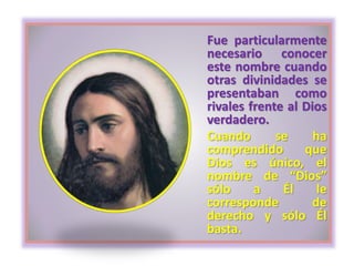 Fue particularmente
necesario conocer
este nombre cuando
otras divinidades se
presentaban como
rivales frente al Dios
verdadero.
Cuando se ha
comprendido que
Dios es único, el
nombre de “Dios”
sólo a Él le
corresponde de
derecho y sólo Él
basta.
 