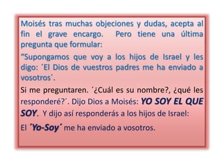 Moisés tras muchas objeciones y dudas, acepta al
fin el grave encargo. Pero tiene una última
pregunta que formular:
“Supongamos que voy a los hijos de Israel y les
digo: ´El Dios de vuestros padres me ha enviado a
vosotros´.
Si me preguntaren. ´¿Cuál es su nombre?, ¿qué les
responderé?´. Dijo Dios a Moisés: YO SOY EL QUE
SOY. Y dijo así responderás a los hijos de Israel:
El ´Yo-Soy´ me ha enviado a vosotros.
 