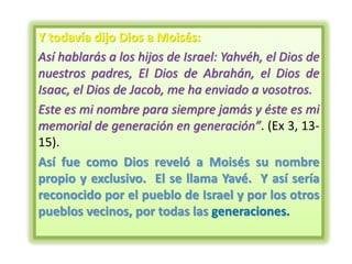 Y todavía dijo Dios a Moisés:
Así hablarás a los hijos de Israel: Yahvéh, el Dios de
nuestros padres, El Dios de Abrahán, el Dios de
Isaac, el Dios de Jacob, me ha enviado a vosotros.
Este es mi nombre para siempre jamás y éste es mi
memorial de generación en generación”. (Ex 3, 13-
15).
Así fue como Dios reveló a Moisés su nombre
propio y exclusivo. El se llama Yavé. Y así sería
reconocido por el pueblo de Israel y por los otros
pueblos vecinos, por todas las generaciones.
 