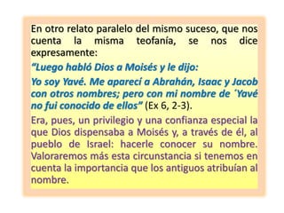En otro relato paralelo del mismo suceso, que nos
cuenta la misma teofanía, se nos dice
expresamente:
“Luego habló Dios a Moisés y le dijo:
Yo soy Yavé. Me aparecí a Abrahán, Isaac y Jacob
con otros nombres; pero con mi nombre de ´Yavé
no fui conocido de ellos” (Ex 6, 2-3).
Era, pues, un privilegio y una confianza especial la
que Dios dispensaba a Moisés y, a través de él, al
pueblo de Israel: hacerle conocer su nombre.
Valoraremos más esta circunstancia si tenemos en
cuenta la importancia que los antiguos atribuían al
nombre.
 