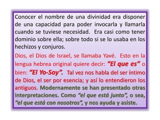 Conocer el nombre de una divinidad era disponer
de una capacidad para poder invocarla y llamarla
cuando se tuviese necesidad. Era casi como tener
dominio sobre ella; sobre todo si se lo usaba en los
hechizos y conjuros.
Dios, el Dios de Israel, se llamaba Yavé. Esto en la
lengua hebrea original quiere decir: “El que es” o
bien: “El Yo-Soy”. Tal vez nos habla del ser íntimo
de Dios, el ser por esencia; y así lo entendieron los
antiguos. Modernamente se han presentado otras
interpretaciones. Como “el que está junto”, o sea,
“el que está con nosotros”, y nos ayuda y asiste.
 