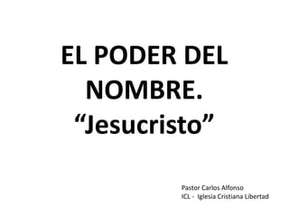 EL PODER DEL
NOMBRE.
“Jesucristo”
Pastor Carlos Alfonso
ICL - Iglesia Cristiana Libertad
 