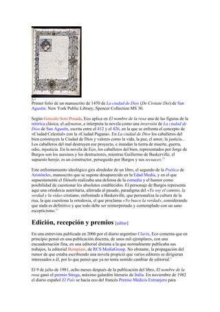 Primer folio de un manuscrito de 1470 de La ciudad de Dios (De Civitate Dei) de San
Agustín. New York Public Library, Spencer Collection MS 30.

Según Gonzalo Soto Posada, Eco aplica en El nombre de la rosa una de las figuras de la
retórica clásica, el adynaton, e interpreta la novela como una inversión de La ciudad de
Dios de San Agustín, escrita entre el 412 y el 426, en la que se enfrenta el concepto de
«Ciudad Celestial» con la «Ciudad Pagana». En La ciudad de Dios los caballeros del
bien construyen la Ciudad de Dios y valores como la vida, la paz, el amor, la justicia...
Los caballeros del mal destruyen ese proyecto, e inundan la tierra de muerte, guerra,
odio, injusticia. En la novela de Eco, los caballeros del bien, representados por Jorge de
Burgos son los asesinos y los destructores, mientras Guillermo de Baskerville, el
supuesto hereje, es un constructor, perseguido por Burgos y sus secuaces.13

Este enfrentamiento ideológico gira alrededor de un libro, el segundo de la Poética de
Aristóteles, manuscrito que se supone desaparecido en la Edad Media, y en el que
supuestamente el filósofo realizaba una defensa de la comedia y el humor como
posibilidad de cuestionar los absolutos establecidos. El personaje de Burgos representa
aquí una ortodoxia autoritaria, aferrada al pasado, paradigma del «Yo soy el camino, la
verdad y la vida» cristiano, enfrentado a Baskerville, que personaliza la cultura de la
risa, la que cuestiona la ortodoxia, el que proclama «Yo busco la verdad», considerando
que nada es definitivo y que todo debe ser reinterpretado y contemplado con un sano
escepticismo.13

Edición, recepción y premios [editar]
En una entrevista publicada en 2006 por el diario argentino Clarín, Eco comenta que en
principio pensó en una publicación discreta, de unos mil ejemplares, con una
encuadernación fina, en una editorial distinta a la que normalmente publicaba sus
trabajos, la editorial Bompiani, de RCS MediaGroup. No obstante, la propagación del
rumor de que estaba escribiendo una novela propició que varios editores se dirigieran
interesados a él, por lo que pensó que ya no tenía sentido cambiar de editorial.5

El 9 de julio de 1981, ocho meses después de la publicación del libro, El nombre de la
rosa ganó el premio Strega, máximo galardón literario de Italia. En noviembre de 1982
el diario español El País se hacía eco del francés Premio Médicis Extranjero para
 