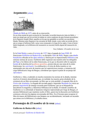 Argumento [editar]




Abadía de Melk en 1672, antes de su renovación.
En un clima mental de gran excitación leí, fascinado, la terrible historia de Adso de Melk, y
tanto me atrapó que casi de un tirón la traduje en varios cuadernos de gran formato procedentes
de la Papeterie Joseph Gibert, aquellos en los que tan agradable es escribir con una pluma
blanda. Mientras tanto llegamos a las cercanías de Melk, donde, a pico sobre un recodo del río,
aún se yergue el bellísimo Stift, varias veces restaurado a lo largo de los siglos. Como el lector
habrá imaginado, en la biblioteca del monasterio no encontré huella alguna del manuscrito de
Adso.
                                                              Eco, Umberto - El nombre de la rosa

Es la Edad Media y corre el invierno de 1327, bajo el papado de Juan XXII. El
franciscano Guillermo de Baskerville y su discípulo Adso de Melk, llegan a una abadía
benedictina ubicada en los alpes italianos y famosa por su impresionante biblioteca con
estrictas normas de acceso. Guillermo debe organizar una reunión entre los delegados
del Papa y los líderes de la orden franciscana, en la que se discutirá sobre la supuesta
herejía de la doctrina de la pobreza apostólica, promovida por una rama de la orden
franciscana: los espirituales. La celebración y el éxito de dicha reunión se ven
amenazados por una serie de muertes que los supersticiosos monjes, a instancias del
ciego bibliotecario Jorge de Burgos, consideran que siguen la pauta de un pasaje del
Apocalipsis.

Guillermo y Adso, evadiendo en muchos momentos las normas de la abadía, intentan
resolver el misterio descubriendo que, en realidad, las muertes giran alrededor de la
existencia de un libro envenenado, un libro que se creía perdido: el segundo libro de la
Poética de Aristóteles. La llegada del enviado papal e inquisidor Bernardo Gui inicia un
proceso inquisitorial de amargo recuerdo para Guillermo, que en su búsqueda ha
descubierto la magnífica y laberíntica biblioteca de la abadía. El método científico de
Guillermo se ve enfrentado al fanatismo religioso representado por Jorge de Burgos, el
anciano bibliotecario que mantiene oculto el libro, quien tras la discusión con Guillermo
comienza a devorar las páginas envenenadas del libro. En el forcejeo para recuperar el
libro de manos del bibliotecario una lámpara cae accidentalmente, iniciando un incendio
que arrasa con la biblioteca y la abadía entera.

Personajes de El nombre de la rosa [editar]
Guillermo de Baskerville [editar]

Artículo principal: Guillermo de Baskerville
 