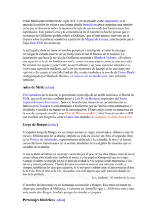Fraile franciscano británico del siglo XIV. Con un pasado como inquisidor, se le
encarga la misión de viajar a una lejana abadía benedictina para organizar una reunión
en la que se discutiría sobre la supuesta herejía de una rama de los franciscanos: los
espirituales. Este paralelismo y la coincidencia en el nombre ha hecho pensar que el
personaje de Guillermo podría referir a Ockham,7 que efectivamente intervino en la
disputa sobre la pobreza apostólica a petición de Miguel de Cesena, concluyendo que el
Papa Juan XXII era un hereje.

A su llegada, dada su fama de hombre perspicaz e inteligente, el abad le encarga
investigar la extraña muerte de un monje para evitar el fracaso de la reunión. La
descripción que hace la novela de Guillermo recuerda a Sherlock Holmes: «Su altura
era superior a la de un hombre normal y, como era muy enjuto, parecía aún más alto.
Su mirada era aguda y penetrante; la nariz afilada y un poco aguileña infundía a su
rostro una expresión vigilante, salvo en los momentos de letargo a los que luego me
referiré.» En cuanto al apellido Baskerville, remite también a la novela de Conan Doyle
protagonizada por Sherlock Holmes, El sabueso de los Baskerville, otro referente
señalado.7

Adso de Melk [editar]

Voz narradora de la novela, es presentado como hijo de un noble austríaco, el Barón de
Melk, que en la novela combatía junto a Luis IV de Baviera, emperador del Sacro
Imperio Romano Germánico. Novicio benedictino, mientras se encontraba con su
familia en la Toscana es encomendado a Guillermo por su familia como amanuense y
discípulo, y ayuda a su mentor en la investigación. El personaje, como se menciona en
la novela, comparte nombre con Adso de Montier-en-Der,8 abad francés nacido en 920
que escribió una biografía sobre el anticristo titulada De nativitate et obitu Antichristi.

Jorge de Burgos [editar]

El español Jorge de Burgos es un monje anciano y ciego, encorvado y «blanco como la
nieve»; bibliotecario de la abadía, empeña su vida en ocultar un libro, el segundo libro
de la Poética de Aristóteles, supuestamente dedicado a la comedia, la risa y el humor
como efectivos transmisores de la verdad, alrededor del cual giran las muertes que se
suceden en la abadía.

El que acababa de hablar era un monje encorvado por el peso de los años, blanco como la nieve;
no me refiero sólo al pelo sino también al rostro, y a las pupilas. Comprendí que era ciego.
Aunque el cuerpo se encogía ya por el peso de la edad, la voz seguía siendo majestuosa, y los
brazos y manos poderosos. Clavaba los ojos en nosotros como si nos estuviese viendo, y
siempre, también en los días que siguieron, lo vi moverse y hablar como si aún poseyese el don
de la vista. Pero el tono de la voz, en cambio, era el de alguien que sólo estuviese dotado del
don de la profecía.
                                                              Eco, Umberto - El nombre de la rosa

El nombre del personaje es un homenaje reconocido a Borges; Eco tenía en mente un
ciego que custodiase la biblioteca, y comenta en Apostillas que «...biblioteca más ciego
sólo puede dar Borges, también porque las deudas se pagan».

Personajes históricos [editar]
 