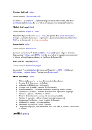 Ubertino da Casale [editar]

Artículo principal: Ubertino da Casale

Ubertino da Casale (1259, 1330) fue un religioso franciscano italiano, líder de los
espirituales de la Toscana. En la novela es presentado como amigo de Guillermo.

Michele de Cesena [editar]

Artículo principal: Miguel de Cesena

El italiano Miguel de Cesena, (1270 – 1342), fue general de la orden franciscana y
teólogo. Líder de los franciscanos «espirituales», que estaban enfrentados al papa Juan
XXII en la disputa sobre la pobreza evangélica.

Bernardo Gui [editar]

Artículo principal: Bernardo Gui

Bernardo Gui o Bernardo Guidoni (1261 o 1262, 1331), fue un religioso dominico,
Inquisidor de Toulouse entre 1307 y 1323. En la novela es presentado como inquisidor
y líder de la legación papal, némesis de Guillermo de Baskerville.

Bertrando del Poggetto [editar]

Artículo principal: Bertrand du Pouget

Bertrand du Pouget (en italiano Bertrando del Poggetto) (c. 1280 - 1352) fue un
diplomático y cardenal francés. Aparece como legado papal.

Otros personajes [editar]

   •   Abbone da Fossanova – el abad del monasterio benedictino
   •   Severino de S. Emmerano – herbolario
   •   Malaquías de Hildesheim – bibliotecario
   •   Berengario de Arundel – ayudante del bibliotecario
   •   Adelmo da Otranto – ilustrador miniaturista, novicio y primera víctima
   •   Venancio de Salvemec – traductor de manuscritos, especialista en griego
   •   Bencio de Uppsala – estudiante de retórica
   •   Alinardo da Grottaferrata – monje más anciano de la abadía
   •   Remigio de Varagine – cillerero (mayordomo del monasterio)
   •   Salvatore de Monferrate – monje ayudante de Remigio
   •   Nicola da Morimondo – hermano vidriero
   •   Aymaro de Allessandria – monje chismoso
   •   Campesina del pueblo junto a la abadía; de la cual Adso se enamora y no se sabe
       su nombre.

Análisis [editar]
 