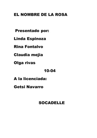 EL NOMBRE DE LA ROSA 
Presentado por: 
Linda Espinoza 
Rina Fontalvo 
Claudia mejia 
Olga rivas 
10-04 
A la licenciada: 
Getsi Navarro 
SOCADELLE 
 