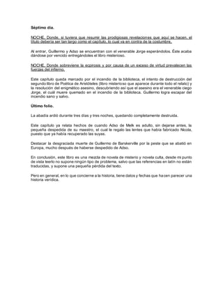 Séptimo día.
NOCHE. Donde, si tuviera que resumir las prodigiosas revelaciones que aquí se hacen, el
título debería ser tan largo como el capítulo, lo cual va en contra de la costumbre.
Al entrar, Guillermo y Adso se encuentran con el venerable Jorge esperándolos. Éste acaba
dándose por vencido entregándoles el libro misterioso.
NOCHE. Donde sobreviene la ecpirosis y por causa de un exceso de virtud prevalecen las
fuerzas del infierno.
Este capítulo queda marcado por el incendio de la biblioteca, el intento de destrucción del
segundo libro de Poética de Aristóteles (libro misterioso que aparece durante todo el relato) y
la resolución del enigmático asesino, descubriendo así que el asesino era el venerable ciego
Jorge, el cuál muere quemado en el incendio de la biblioteca. Guillermo logra escapar del
incendio sano y salvo.
Último folio.
La abadía ardió durante tres días y tres noches, quedando completamente destruida.
Este capítulo ya relata hechos de cuando Adso de Melk es adulto, sin dejarse antes, la
pequeña despedida de su maestro, el cual le regalo las lentes que había fabricado Nicola,
puesto que ya había recuperado las suyas.
Destacar la desgraciada muerte de Guillermo de Barskerville por la peste que se abatió en
Europa, mucho después de haberse despedido de Adso.
En conclusión, este libro es una mezcla de novela de misterio y novela culta, desde mi punto
de vista leerlo no supone ningún tipo de problema, salvo que las referencias en latín no están
traducidas, y supone una pequeña pérdida del texto.
Pero en general, en lo que concierne a la historia, tiene datos y fechas que hacen parecer una
historia verídica.
 