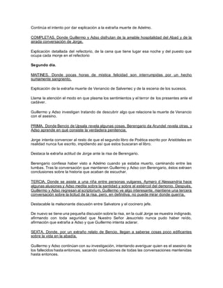 Continúa el intento por dar explicación a la extraña muerte de Adelmo.
COMPLETAS. Donde Guillermo y Adso disfrutan de la amable hospitalidad del Abad y de la
airada conversación de Jorge.
Explicación detallada del refectorio, de la cena que tiene lugar esa noche y del puesto que
ocupa cada monje en el refectorio
Segundo día.
MAITINES. Donde pocas horas de mística felicidad son interrumpidas por un hecho
sumamente sangriento.
Explicación de la extraña muerte de Venancio de Salvemec y de la escena de los sucesos.
Llama la atención el modo en que plasma los sentimientos y el terror de los presentes ante el
cadáver.
Guillermo y Adso investigan tratando de descubrir algo que relacione la muerte de Venancio
con el asesino.
PRIMA. Donde Bencio de Upsala revela algunas cosas, Berengario da Arundel revela otras, y
Adso aprende en qué consiste la verdadera penitencia.
Jorge intenta convencer al resto de que el segundo libro de Poética escrito por Aristóteles en
realidad nunca fue escrito, impidiendo así que estos buscaran el libro.
Destaca la extraña actitud de Jorge ante la risa de Berengario.
Berengario confiesa haber visto a Adelmo cuando ya estaba muerto, caminando entre las
tumbas. Tras la conversación que mantienen Guillermo y Adso con Berengario, éstos extraen
conclusiones sobre la historia que acaban de escuchar.
TERCIA. Donde se asiste a una riña entre personas vulgares, Aymaro d´Alessandria hace
algunas alusiones y Adso medita sobre la santidad y sobre el estiércol del demonio. Después,
Guillermo y Adso regresan al scriptorium, Guillermo ve algo interesante, mantiene una tercera
conversación sobre la licitud de la risa, pero, en definitiva, no puede mirar donde querría.
Destacable la malsonante discusión entre Salvatore y el cocinero jefe.
De nuevo se tiene una pequeña discusión sobre la risa, en la cuál Jorge se muestra indignado,
afirmando con toda seguridad que Nuestro Señor Jesucristo nunca pudo haber reído,
afirmación que extraña a Adso y que Guillermo intenta aclarar.
SEXTA. Donde, por un extraño relato de Bencio, llegan a saberse cosas poco edificantes
sobre la vida en la abadía.
Guillermo y Adso continúan con su investigación, intentando averiguar quien es el asesino de
los fallecidos hasta entonces, sacando conclusiones de todas las conversaciones mantenidas
hasta entonces.
 