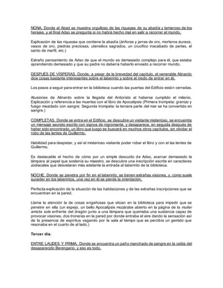 NONA. Donde el Abad se muestra orgulloso de las riquezas de su abadía y temeroso de los
herejes, y al final Adso se pregunta si no habrá hecho mal en salir a recorrer el mundo.
Explicación de las riquezas que contiene la abadía (ánforas y jarras de oro, morteros áureos,
vasos de oro, piedras preciosas, utensilios sagrados, un crucifico inacabado de perlas, el
santo de marfil, etc.)
Extraño pensamiento de Adso de que el mundo es demasiado complejo para él, que estaba
aprendiendo demasiado y que su padre no debería haberlo enviado a recorrer mundo.
DESPUÉS DE VÍSPERAS. Donde, a pesar de la brevedad del capítulo, el venerable Alinardo
dice cosas bastante interesantes sobre el laberinto y sobre el modo de entrar en él.
Los pasos a seguir para entrar en la biblioteca cuando las puertas del Edificio están cerradas.
Alusiones de Alinardo sobre la llegada del Anticristo al haberse cumplido el milenio.
Explicación y referencia a las muertes con el libro de Apocalipsis (Primera trompeta: granizo y
fuego mezclado con sangre; Segunda trompeta: la tercera parte del mar se ha convertido en
sangre.)
COMPLETAS. Donde se entra en el Edificio, se descubre un visitante misterioso, se encuentra
un mensaje secreto escrito con signos de nigromante, y desaparece, en seguida después de
haber sido encontrado, un libro que luego se buscará en muchos otros capítulos, sin olvidar el
robo de las lentes de Guillermo.
Habilidad para despistar, y así el misterioso visitante poder robar el libro y con el las lentes de
Guillermo.
Es destacable el hecho de cómo por un simple descuido de Adso, acercar demasiado la
lámpara al papel que sostenía su maestro, se descubre una inscripción escrita en caracteres
zodiacales que desvelaran más adelante la entrada al laberinto de la biblioteca.
NOCHE. Donde se penetra por fin en el laberinto, se tienen extrañas visiones, y, como suele
suceder en los laberintos, una vez en él se pierde la orientación.
Perfecta explicación de la situación de las habitaciones y de las extrañas inscripciones que se
encuentran en la pared.
Llama la atención la de cosas engañosas que sitúan en la biblioteca para impedir que se
penetre en ella (un espejo, un bello Apocalipsis mozárabe abierto en la página de la mulier
amicta sole enfrente del dragón junto a una lámpara que quemaba una sustancia capaz de
provocar visiones, dos troneras en la pared por donde entraba el aire dando la sensación así
de la presencia de espíritus vagando por la sala al tiempo que se percibía un gemido que
resonaba en el cuarto de al lado.)
Tercer día.
ENTRE LAUDES Y PRIMA. Donde se encuentra un paño manchado de sangre en la celda del
desaparecido Berengario, y eso es todo.
 
