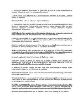 Es destacable la extraña desaparición de Berengario, y cómo se explica detalladamente la
situación del paño de sangre en la celda de Berengario.
TERCIA. Donde Adso reflexiona en el scriptorium sobre la historia de su orden y sobre el
destino de los libros.
Reflexión de Adso sobre su orden con el paso del tiempo.
La habilidad del autor para reproducir títulos de libros dando así un toque misterioso ( Quinti
Sereni de medicamentis, Phaenomena, Liber Aesopi de natura animalium, LIibri tres quos
Arculphus episcopus Adamnano excipiente de locis sanctus ultramarinis designavit
conscribendos, Almagesthus…)
SEXTA. Donde Adso escucha las confidencias de Salvatore, que no pueden resumirse en
pocas palabras, pero que le sugieren muchas e inquietantes reflexiones.
Explicación muy detallada de los viajes de Salvatore por el mundo con bandas de vagabundos
que pululaban por toda Europa: falsos monjes, leprosos, tahúres, faramalleros, nigromantes,
trotamundos, clérigos apátridas, bribones…
Extraña reacción de Salvatore cuando Adso le pregunta por fray Dulcino, esto hace que la
curiosidad de Adso por averiguar quién es fray Dulcino, incremente.
NONA. Donde Guillermo habla con Adso del gran río de la herejía, de la función de los simples
en la iglesia, de sus dudas acerca de la cognoscibilidad de las leyes generales, y casi de
pasada le cuenta cómo ha descifrado los signos nigrománticos que dejó Venancio.
Destaca la explicación sobre la herejía que da Guillermo a Adso.
VÍSPERAS. Donde se habla de nuevo con el Abad, Guillermo tiene algunas ideas
sorprendentes para descifrar el enigma del laberinto, y consigue hacerlo del modo más
razonable. Después, él y Adso comen un pastelillo de queso.
Se establece la primera relación que dará paso para poner resolver el misterio de los
asesinatos, la relación de las muertes con la biblioteca.
Primera introducción de la brújula como instrumento de orientación para conseguir entrar en la
biblioteca sin desorientarse.
Reflexión de Guillermo y Adso sobre la forma de la biblioteca para poder averiguar el modo de
entrar, crean un mapa desde fuera en el cual más adelante irán marcando las letras iniciales
de las inscripciones para orientarse.
DESPUÉS DE COMPLETAS: Donde Ubertino refiere a Adso la historia de fray Dulcino, Adso
por su cuenta recuerda o lee en la biblioteca otras historias, y después acontece que se
encuentra con la muchacha hermosa y terrible como un ejército dispuesto para el combate.
Destaca la detallada explicación que da Ubertino a Adso sobre el hereje de fray Dulcino.
 