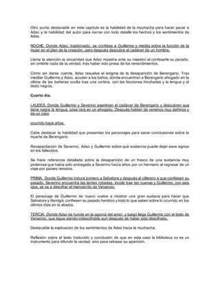 Otro punto destacable en este capítulo es la habilidad de la muchacha para hacer pecar a
Adso y la habilidad del autor para narrar con todo detalle los hechos y los sentimientos de
Adso.
NOCHE. Donde Adso, trastornado, se confiesa a Guillermo y medita sobre la función de la
mujer en el plan de la creación, pero después descubre el cadáver de un hombre.
Llama la atención la sinceridad que Adso muestra ante su maestro al confesarle su pecado,
sin omitirle nada de la verdad, tras haber sido presa de los remordimientos.
Cómo sin darse cuenta, Adso resuelve el enigma de la desaparición de Berengario. Tras
meditar Guillermo y Adso, acuden a los baños, dónde encuentran a Berengario ahogado en la
última de las bañeras oculta tras una cortina, con las facciones hinchadas y la lengua y el
dedo negros.
Cuarto día.
LAUDES. Donde Guillermo y Severino examinan el cadáver de Berengario y descubren que
tiene negra la lengua, cosa rara en un ahogado. Después hablan de venenos muy dañinos y
de un robo
ocurrido hace años.
Cabe destacar la habilidad que presentan los personajes para sacar conclusiones sobre la
muerte de Berengario.
Recapacitación de Severino, Adso y Guillermo sobre qué sustancia puede dejar esos signos
en los fallecidos.
Se hace referencia detallada sobre la desaparición de un frasco de una sustancia muy
poderosa que había sido entregada a Severino hacía años por un hermano al regresar de un
viaje por países remotos.
PRIMA. Donde Guillermo induce primero a Salvatore y después al cillerero a que confiesen su
pasado, Severino encuentra las lentes robadas, Incola trae las nuevas y Guillermo, con seis
ojos, se va a descifrar el manuscrito de Venancio.
El personaje de Guillermo de nuevo vuelve a mostrar una gran audacia para hacer que
Salvatore y Remigio confiesen su pasado herético y todo lo que saben sobre lo ocurrido en los
últimos días en la abadía.
TERCIA: Donde Adso se hunde en la agonía del amor, y luego llega Guillermo con el texto de
Venancio, que sigue siendo indescifrable aun después de haber sido descifrado.
Destacable la explicación de los sentimientos de Adso hacia la muchacha.
Reflexión sobre el texto traducido y conclusión de que en este caso la biblioteca no es un
instrumento para difundir la verdad, sino para retrasar su aparición.
 
