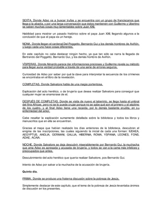 SEXTA. Donde Adso va a buscar trufas y se encuentra con un grupo de franciscanos que
llega a la abadía, y por una larga conversación que éstos mantienen con Guillermo y Ubertino
se saben muchas cosas muy lamentables sobre Juan XXII.
Habilidad para mostrar un pasado histórico sobre el papa Juan XXII, llegando algunos a la
conclusión de que el papa es un hereje.
NONA. Donde llegan el cardenal Del Poggetto, Bernardo Gui y los demás hombres de Aviñón,
y luego cada uno hace cosas diferentes.
En este capítulo no cabe destacar ningún hecho, ya que tan sólo se narra la llegada de
Bertrando del Poggetto, Bernardo Gui, y los demás hombre de Aviñón.
VÍSPERAS. Donde Alinardo parece dar informaciones preciosas y Guillermo revela su método
para llegar auna verdad probable a través de una serie de errores seguros.
Curiosidad de Adso por saber por qué la clave para interpretar la secuencia de los crímenes
se encontraba en el libro de la revelación.
COMPLETAS. Donde Salvatore habla de una magia portentosa.
Explicación del acto herético, o de brujería que desea realizar Salvatore para conseguir que
cualquier mujer se enamorase de el.
DESPUÉS DE COMPLETAS. Donde se visita de nuevo el laberinto, se llega hasta el umbral
del finis Africae, pero no se lo puede cruzar porque no se sabe qué son el primero y el séptimo
de los cuatro, y al final Adso tiene una recaída, por lo demás bastante erudita, en su
enfermedad del amor.
Cabe resaltar la explicación sumamente detallada sobre la biblioteca y todos los libros y
manuscritos que en ella se encuentran.
Gracias al mapa que habían realizado los días anteriores de la biblioteca, descubren el
enigma de las inscripciones, las cuales siguiendo la inicial de cada una forman: IUDAEA,
AEGYPTUS, ANGLIA, GERMANI, GALLIA, HIBERNIA, ROMA, YSPANIA, LEONES, FONS,
ADAE, ACAIA.
NOCHE. Donde Salvatore se deja descubrir miserablemente por Bernardo Gui, la muchacha
que ama Adso es apresada y acusada de brujería, y todos se van a la cama más infelices y
preocupados que antes.
Descubrimiento del acto herético que quería realizar Salvatore, pos Bernardo Gui.
Intento de Adso por salvar a la muchacha de la acusación de brujería.
Quinto día.
PRIMA. Donde se produce una fraterna discusión sobre la pobreza de Jesús.
Simplemente destacar de este capítulo, que el tema de la pobreza de Jesús levantaba ánimos
de discusión en los presentes.
 